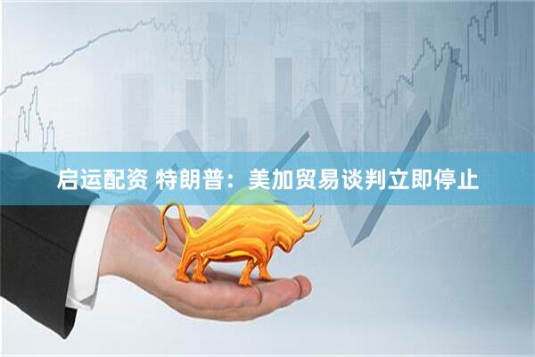 启运配资 特朗普：美加贸易谈判立即停止
