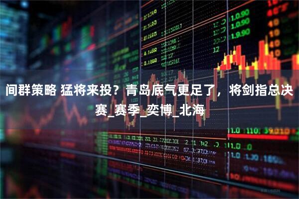 间群策略 猛将来投？青岛底气更足了，将剑指总决赛_赛季_奕博_北海