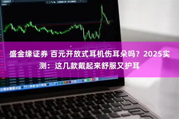 盛金缘证券 百元开放式耳机伤耳朵吗？2025实测：这几款戴起来舒服又护耳