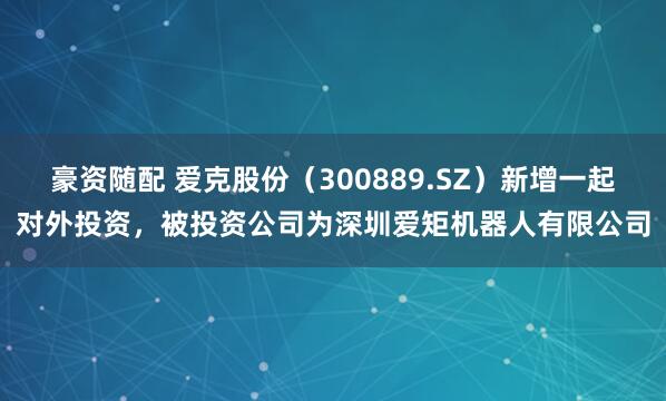 豪资随配 爱克股份（300889.SZ）新增一起对外投资，被投资公司为深圳爱矩机器人有限公司