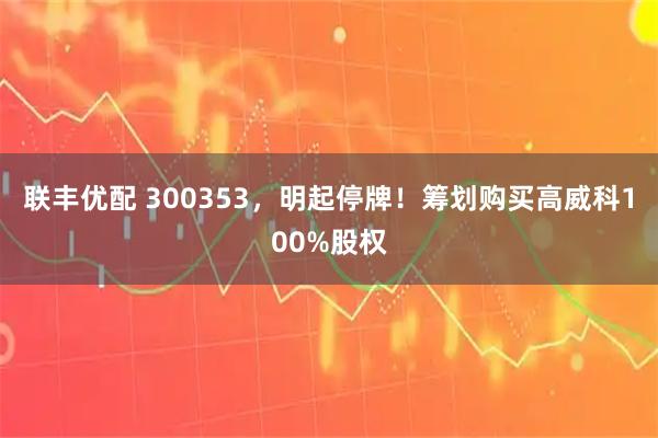联丰优配 300353，明起停牌！筹划购买高威科100%股权