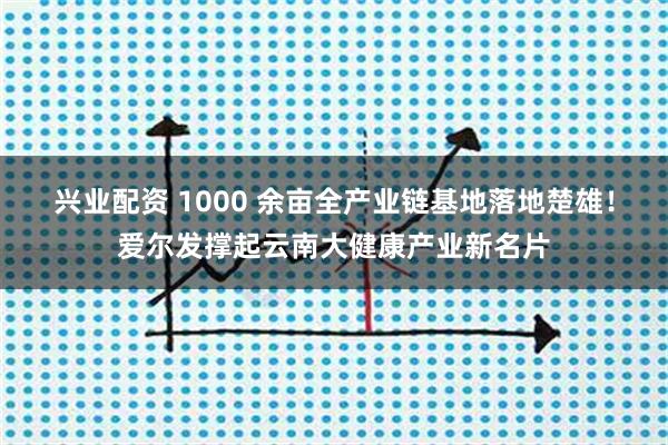 兴业配资 1000 余亩全产业链基地落地楚雄！爱尔发撑起云南大健康产业新名片
