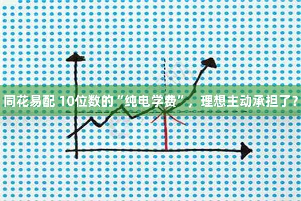 同花易配 10位数的“纯电学费”，理想主动承担了？