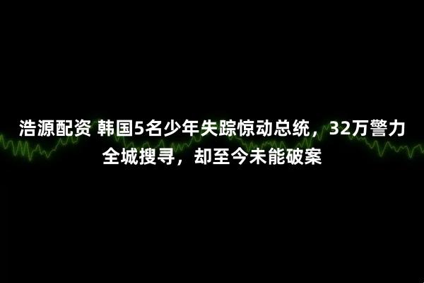 浩源配资 韩国5名少年失踪惊动总统，32万警力全城搜寻，却至今未能破案
