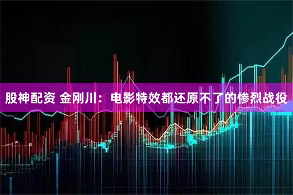 股神配资 金刚川：电影特效都还原不了的惨烈战役