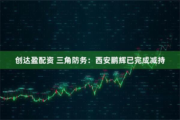 创达盈配资 三角防务：西安鹏辉已完成减持