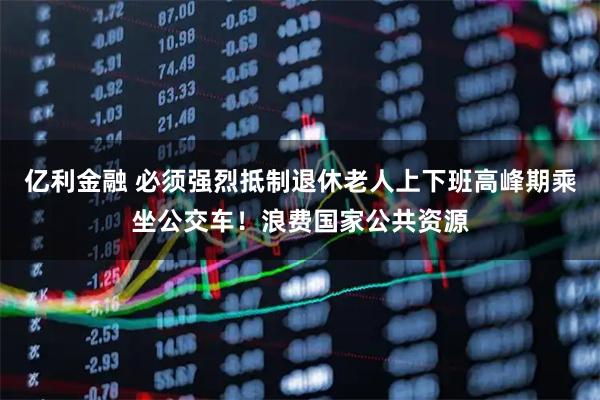 亿利金融 必须强烈抵制退休老人上下班高峰期乘坐公交车！浪费国家公共资源