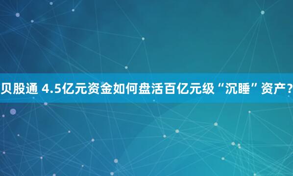 贝股通 4.5亿元资金如何盘活百亿元级“沉睡”资产？