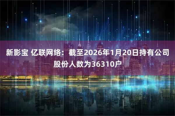 新影宝 亿联网络：截至2026年1月20日持有公司股份人数为36310户
