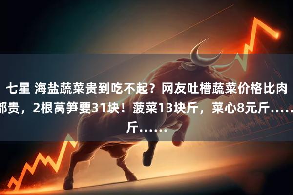 七星 海盐蔬菜贵到吃不起？网友吐槽蔬菜价格比肉都贵，2根莴笋要31块！菠菜13块斤，菜心8元斤……