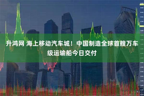 升鸿网 海上移动汽车城！中国制造全球首艘万车级运输船今日交付