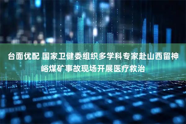台面优配 国家卫健委组织多学科专家赴山西留神峪煤矿事故现场开展医疗救治